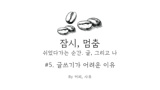 잠시, 멈춤 #5. 글쓰기가 어려운 이유 中